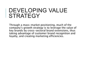 DEVELOPING VALUE
STRATEGY
Through a mass-market positioning, much of the
company’s growth strategy is to leverage the value of
key brands by cross-sectoral brand extensions, thus
taking advantage of customer brand recognition and
loyalty, and creating marketing efficiencies.
 