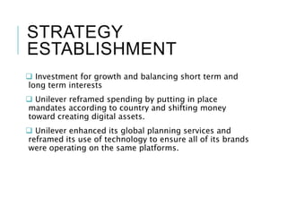 STRATEGY
ESTABLISHMENT
 Investment for growth and balancing short term and
long term interests
 Unilever reframed spending by putting in place
mandates according to country and shifting money
toward creating digital assets.
 Unilever enhanced its global planning services and
reframed its use of technology to ensure all of its brands
were operating on the same platforms.
 