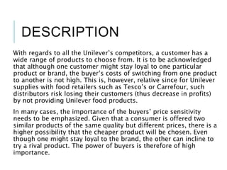 DESCRIPTION
With regards to all the Unilever’s competitors, a customer has a
wide range of products to choose from. It is to be acknowledged
that although one customer might stay loyal to one particular
product or brand, the buyer’s costs of switching from one product
to another is not high. This is, however, relative since for Unilever
supplies with food retailers such as Tesco’s or Carrefour, such
distributors risk losing their customers (thus decrease in profits)
by not providing Unilever food products.
In many cases, the importance of the buyers’ price sensitivity
needs to be emphasized. Given that a consumer is offered two
similar products of the same quality but different prices, there is a
higher possibility that the cheaper product will be chosen. Even
though one might stay loyal to the brand, the other can incline to
try a rival product. The power of buyers is therefore of high
importance.
 