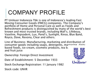 COMPANY PROFILE
PT Unilever Indonesia Tbk is one of Indonesia’s leading Fast
Moving Consumer Goods (FMCG) companies. The Company’s
portfolio of Home and Personal Care as well as Foods and
Refreshment products is distinguished by many of the world’s best
known and most trusted brands, including Wall’s, Lifebouy,
Vaseline, Pepsodent, Lux, Pond’s, Sunlight, Rinso, Blue Band,
Royco, Dove, Rexona, Clear and others.
Line of Business: Manufacturing, marketing and distribution of
consumer goods including soaps, detergents, margarine, dairy
based foods, ice cream, cosmetic products, tea based beverages
and fruit juice
Ownership: Foreign Direct Investment
Date of Establishment: 5 December 1933
Stock Exchange Registration: 11 January 1982
Stock code: UNVR
 