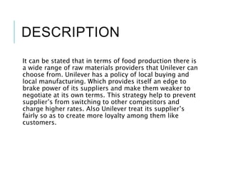 DESCRIPTION
It can be stated that in terms of food production there is
a wide range of raw materials providers that Unilever can
choose from. Unilever has a policy of local buying and
local manufacturing. Which provides itself an edge to
brake power of its suppliers and make them weaker to
negotiate at its own terms. This strategy help to prevent
supplier’s from switching to other competitors and
charge higher rates. Also Unilever treat its supplier’s
fairly so as to create more loyalty among them like
customers.
 