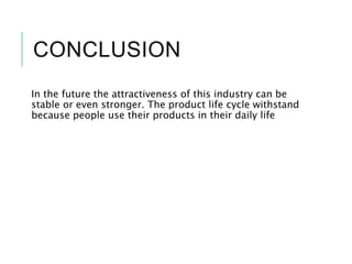 CONCLUSION
In the future the attractiveness of this industry can be
stable or even stronger. The product life cycle withstand
because people use their products in their daily life
 