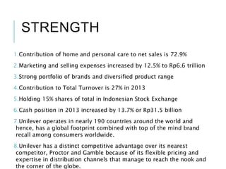 STRENGTH
1.Contribution of home and personal care to net sales is 72.9%
2.Marketing and selling expenses increased by 12.5% to Rp6.6 trillion
3.Strong portfolio of brands and diversified product range
4.Contribution to Total Turnover is 27% in 2013
5.Holding 15% shares of total in Indonesian Stock Exchange
6.Cash position in 2013 increased by 13.7% or Rp31.5 billion
7.Unilever operates in nearly 190 countries around the world and
hence, has a global footprint combined with top of the mind brand
recall among consumers worldwide.
8.Unilever has a distinct competitive advantage over its nearest
competitor, Proctor and Gamble because of its flexible pricing and
expertise in distribution channels that manage to reach the nook and
the corner of the globe.
 