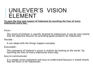 UNILEVER’S VISION
ELEMENT
To earn the love and respect of Indonesia by touching the lives of every
Indonesian every day .
Focus :
The vision of Unilever is specific directed to Indonesian. It can be seen clearly
that the objective focuses on providing good products for Indonesian.
Flexible :
It can adapt with the things happen everyday
Executable :
The statement of Unilever’s vision is realistic by looking at the words “by
touching the lives of every Indonesian every day.
Easy to communicate :
It is simple vision statement and easy to understand because it stated clearly
that the focus is for Indonesian.
 