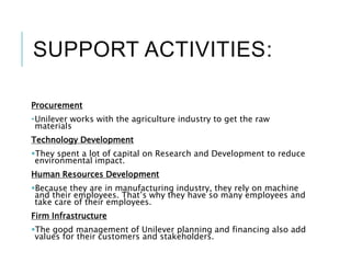SUPPORT ACTIVITIES:
Procurement
•Unilever works with the agriculture industry to get the raw
materials
Technology Development
They spent a lot of capital on Research and Development to reduce
environmental impact.
Human Resources Development
Because they are in manufacturing industry, they rely on machine
and their employees. That’s why they have so many employees and
take care of their employees.
Firm Infrastructure
The good management of Unilever planning and financing also add
values for their customers and stakeholders.
 