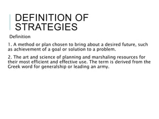 DEFINITION OF
STRATEGIES
Definition
1. A method or plan chosen to bring about a desired future, such
as achievement of a goal or solution to a problem.
2. The art and science of planning and marshaling resources for
their most efficient and effective use. The term is derived from the
Greek word for generalship or leading an army.
 