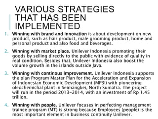 VARIOUS STRATEGIES
THAT HAS BEEN
IMPLEMENTED
1. Winning with brand and innovation is about development on new
product, such as hair product, male grooming product, home and
personal product and also food and beverages.
2. Winning with market place. Unilever Indonesia promoting their
goods by selling directly to the public with evidence of quality in
real condition. Besides that, Unilever Indonesia also boost the
volume growth in the islands outside Java.
3. Winning with continous improvement. Unilever Indonesia supports
the plan Program Master Plan for the Acceleration and Expansion
of Indonesian Economic Development (MP3I) with pioneering
oleochemichal plant in Seimangkei, North Sumatra. The project
will run in the period 2013-2014, with an investment of Rp 1.45
trillion.
4. Winning with people. Unilever focuses in perfecting management
trainee program (MT) is strong because Employees (people) is the
most important element in business continuity Unilever.
 