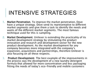 INTENSIVE STRATEGIES
1. Market Penetration. To improve the market penetration, Dove
have a unique strategy. Dove send its representative to different
market segments and give them a task to identify the needs and
wants of the different market segments. The most famous
technique used for this is sampling.
2. Market Development. Unilever is extending the practicality of its
market development strategy by stimulating the product
innovation and research and development sector for the new
product development. As the market development for any
company becomes more integrated with the company’s
expansion, acquisitions and partnerships, therefore Unilever is
also focusing on all these respects.
3. Product Development. The best example of the improvements in
the process was the development of a new laundry detergent
formula that allowed for more concentration and less packaging
fitting the needs of today’s eco-friendly and mobile customers
 