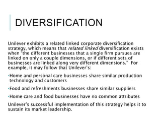 DIVERSIFICATION
Unilever exhibits a related linked corporate diversification
strategy, which means that related linked diversification exists
when “the different businesses that a single firm pursues are
linked on only a couple dimensions, or if different sets of
businesses are linked along very different dimensions.” For
example, it may follow that Unilever’s:
•Home and personal care businesses share similar production
technology and customers
•Food and refreshments businesses share similar suppliers
•Home care and food businesses have no common attributes
Unilever’s successful implementation of this strategy helps it to
sustain its market leadership.
 
