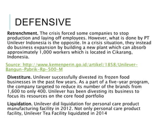 DEFENSIVE
Retrenchment. The crisis forced some companies to stop
production and laying off employees. However, what is done by PT
Unilever Indonesia is the opposite. In a crisis situation, they instead
do business expansion by building a new plant which can absorb
approximately 1,000 workers which is located in Cikarang,
Indonesia.
Source: http://www.kemenperin.go.id/artikel/1858/Unilever-
Bangun-Pabrik-Rp-500-M
Divestiture. Unilever successfully divested its frozen food
businesses in the past few years. As a part of a five-year program,
the company targeted to reduce its number of the brands from
1,600 to only 400. Unilever has been divesting its business to
focus its resources on the core food portfolio
Liquidation. Unilever did liquidation for personal care product
manufacturing facility in 2012. Not only personal care product
facility, Unilever Tea Facility liquidated in 2014
 