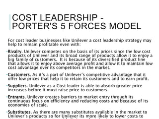 COST LEADERSHIP -
PORTER'S 5 FORCES MODEL
For cost leader businesses like Unilever a cost leadership strategy may
help to remain profitable even with:
•Rivalry. Unilever competes on the basis of its prices since the low cost
products of Unilever and its broad range of products allow it to enjoy a
big family of customers. It is because of its diversified product line
that allows it to enjoy above average profit and allow it to maintain low
cost advantage over its competitors in the market.
•Customers. As it’s a part of Unilever’s competitive advantage that it
offer low prices that help it to retain its customers and to earn profit.
•Suppliers. Unilever as a Cost leader is able to absorb greater price
increases before it must raise price to customers.
•Entrants. Unilever creates barriers to market entry through its
continuous focus on efficiency and reducing costs and because of its
economies of scale.
•Substitutes. As there are many substitutes available in the market to
Unilever’s products so for Unilever its more likely to lower costs to
 