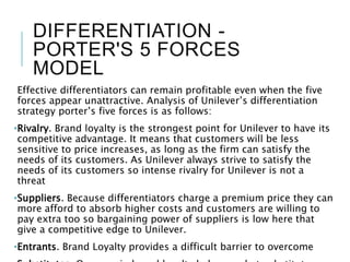 DIFFERENTIATION -
PORTER'S 5 FORCES
MODEL
Effective differentiators can remain profitable even when the five
forces appear unattractive. Analysis of Unilever’s differentiation
strategy porter’s five forces is as follows:
•Rivalry. Brand loyalty is the strongest point for Unilever to have its
competitive advantage. It means that customers will be less
sensitive to price increases, as long as the firm can satisfy the
needs of its customers. As Unilever always strive to satisfy the
needs of its customers so intense rivalry for Unilever is not a
threat
•Suppliers. Because differentiators charge a premium price they can
more afford to absorb higher costs and customers are willing to
pay extra too so bargaining power of suppliers is low here that
give a competitive edge to Unilever.
•Entrants. Brand Loyalty provides a difficult barrier to overcome
 