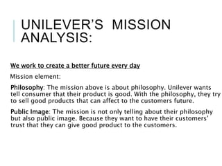 UNILEVER’S MISSION
ANALYSIS:
We work to create a better future every day
Mission element:
Philosophy: The mission above is about philosophy. Unilever wants
tell consumer that their product is good. With the philosophy, they try
to sell good products that can affect to the customers future.
Public Image: The mission is not only telling about their philosophy
but also public image. Because they want to have their customers’
trust that they can give good product to the customers.
 