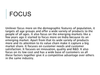 FOCUS
Unilever focus more on the demographic features of population, it
targets all age groups and offer a wide variety of products to the
people of all ages. It also focus on the emerging markets like a
few years ago it started to focus more on India because its an
emerging market. Apart from that its wide variety of products
more and its attention to its value chain make it capture a big
market share. It focuses on customer needs and customer
satisfaction. It focuses on innovation, quality and R&D. It also
focus on its low cost and has a wide base of customers so all
these factors together give it a competitive advantage over others
in the same industry.
 