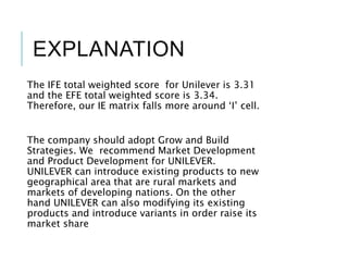 EXPLANATION
The IFE total weighted score for Unilever is 3.31
and the EFE total weighted score is 3.34.
Therefore, our IE matrix falls more around ‘I’ cell.
The company should adopt Grow and Build
Strategies. We recommend Market Development
and Product Development for UNILEVER.
UNILEVER can introduce existing products to new
geographical area that are rural markets and
markets of developing nations. On the other
hand UNILEVER can also modifying its existing
products and introduce variants in order raise its
market share
 