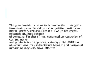 The grand matrix helps us to determine the strategy that
firm must pursue, based on its competitive position and
market growth. UNILEVER lies in Q1 which represents
excellent strategic position
of company. For these firms, continued concentration of
current market
and products is an appropriate strategy. UNILEVER has
abundant resources so backward, forward and horizontal
integration may also prove effective.
 