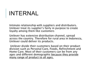 INTERNAL
Intimate relationship with suppliers and distributors.
Unilever treat its supplier’s fairly in purpose to create
loyalty among them like customers
Unilever has extensive distribution channel, spread
across the country. Therefore for rural area in Indonesia,
Unilever could deliver its products.
Unilever divide their customers based on their product
division such as Personal Care, Foods, Refreshment and
Home Care. Most of their customers can be from any
ages and different demographic because they provide
many range of product to all ages.
 