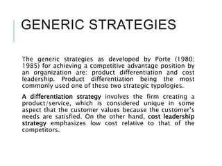 GENERIC STRATEGIES
The generic strategies as developed by Porte (1980;
1985) for achieving a competitive advantage position by
an organization are: product differentiation and cost
leadership. Product differentiation being the most
commonly used one of these two strategic typologies.
A differentiation strategy involves the firm creating a
product/service, which is considered unique in some
aspect that the customer values because the customer’s
needs are satisfied. On the other hand, cost leadership
strategy emphasizes low cost relative to that of the
competitors.
 