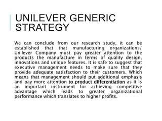 UNILEVER GENERIC
STRATEGY
We can conclude from our research study, it can be
established that that manufacturing organizations/
Unilever Company must pay greater attention to the
products the manufacture in terms of quality design,
innovations and unique features. It is safe to suggest that
executive management needs to make sure that they
provide adequate satisfaction to their customers. Which
means that management should put additional emphasis
and pay more attention to product differentiation as it is
an important instrument for achieving competitive
advantage which leads to greater organizational
performance which translates to higher profits.
 