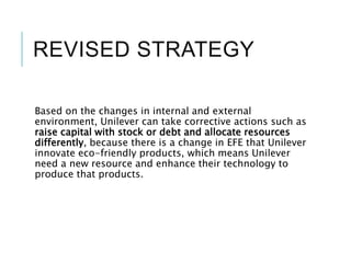 REVISED STRATEGY
Based on the changes in internal and external
environment, Unilever can take corrective actions such as
raise capital with stock or debt and allocate resources
differently, because there is a change in EFE that Unilever
innovate eco-friendly products, which means Unilever
need a new resource and enhance their technology to
produce that products.
 