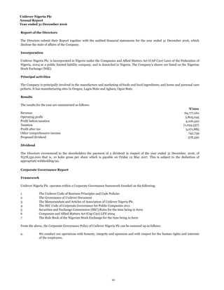 Unilever Nigeria Plc
Annual Report
Year ended 31 December 2016
Report of the Directors
Incorporation
Principal activities
Results
N'000
Revenue 69,777,061
Operating profit 5,805,045
Profit before taxation 4,106,422
Taxation (1,034,537)
Profit after tax 3,071,885
Other comprehensive income 742,739
Proposed dividend 378,330
Dividend
Corporate Governance Report
Framework
1
2
3
4
5 Securities and Exchange Commission (SEC) Rules for the time being in force
6
7
a.
The Directors submit their Report together with the audited financial statements for the year ended 31 December 2016, which
disclose the state of affairs of the Company.
Unilever Nigeria Plc. is incorporated in Nigeria under the Companies and Allied Matters Act (CAP C20) Laws of the Federation of
Nigeria, 2004 as a public limited liability company, and is domiciled in Nigeria. The Company's shares are listed on the Nigerian
Stock Exchange (NSE).
The Company is principally involved in the manufacture and marketing of foods and food ingredients, and home and personal care
prducts. It has manufacturing sites in Oregun, Lagos State and Agbara, Ogun State.
The results for the year are summarized as follows:
The Directors recommend to the shareholders the payment of a dividend in respect of the year ended 31 December, 2016, of
N378,330,000 that is, 10 kobo gross per share which is payable on Friday 12 May 2017. This is subject to the deduction of
appropriate withholding tax.
Unilever Nigeria Plc. operates within a Corporate Governance framework founded on the following:
From the above, the Corporate Governance Policy of Unilever Nigeria Plc can be summed up as follows:
We conduct our operations with honesty, integrity and openness and with respect for the human rights and interests
of the employees.
The Unilever Code of Business Principles and Code Policies
The Governance of Unilever Document
The Memorandum and Articles of Association of Unilever Nigeria Plc.
The SEC Code of Corporate Governance for Public Companies 2011
Companies and Allied Matters Act (Cap C20) LFN 2004
The Rule Book of the Nigerian Stock Exchange for the time being in force
10
 