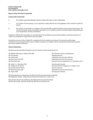 Unilever Nigeria Plc
Annual Report
Year ended 31 December 2016
Report of the Directors (continued)
Framework (continued)
b.
c.
d.
Board composition
Mrs Abiola Alabi
Ammuna Lawan Ali, OON
Mr Mutiu Sunmonu, CON
Mr. James Todd
Mr. Atedo N. A. Peterside, CON Non-Executive Director
Mr Ologbaraete K. Pinnick Executive Director (resigned w.e.f. 16 May, 2016)
Mrs Adesola Sotande-Peters Executive Director
Mr Felix Enwemadu Executive Director (appointed w.e.f. 25 October, 2016)
Independent Non-Executive Director
Mr Yaw Nsarkoh Managing Director
Independent Non-Executive Director
Independent Non-Executive Director
Non-Executive Director
Since the last Annual General Meeting, the following Director joined the Board:
Mr Felix Enwemadu - joined the Board with effect from 25 October 2016
The following Director resigned from the Board since the last Annual General Meeting:
Mr Ologbaraete Pinnick - resigned from the Board with effect from 16 May, 2016
Compliance with the above principles is an essential element in our business success and all employees and business partners of
Unilever are mandated to comply with the above principles.
During the year 2016, Unilever Nigeria Plc. complied with all the mandatory provisions of the Securities and Exchange
Commission Code of Corporate Governance for Public Companies 2011 together with the requirements of other good corporate
governance standards listed above
The Directors who held office during the year 2016 and up to the date of this report are:
His Majesty Nnaemeka A. Achebe, CFR, MNI Non-Executive Director and Chairman
We similarly respect the legitimate interests of those with whom we have relationships.
As a Unilever Group company, we are required to comply with the laws and regulations of the countries in which we
operate.
We conduct our operations in accordance with internationally accepted principles of good corporate governance. We
will provide timely, regular and reliable information on our activities, structure, financial situation and performance
to our shareholders and other stakeholders.
11
 