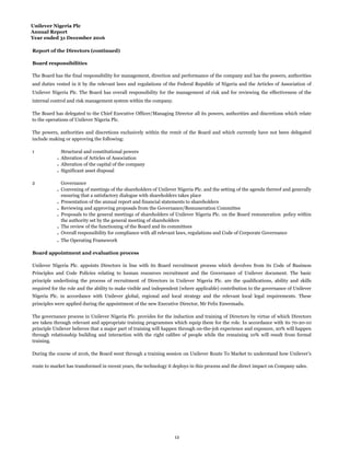 Unilever Nigeria Plc
Annual Report
Year ended 31 December 2016
Report of the Directors (continued)
Board responsibilities
1
.
.
.
2
.
.
.
.
.
.
.
Board appointment and evaluation process
Presentation of the annual report and financial statements to shareholders
Reviewing and approving proposals from the Governance/Remuneration Committee
Proposals to the general meetings of shareholders of Unilever Nigeria Plc. on the Board remuneration policy within
the authority set by the general meeting of shareholders
The review of the functioning of the Board and its committees
Overall responsibility for compliance with all relevant laws, regulations and Code of Corporate Governance
The Operating Framework
Structural and constitutional powers
Alteration of Articles of Association
Alteration of the capital of the company
Significant asset disposal
Governance
Convening of meetings of the shareholders of Unilever Nigeria Plc. and the setting of the agenda thereof and generally
ensuring that a satisfactory dialogue with shareholders takes place
Unilever Nigeria Plc. appoints Directors in line with its Board recruitment process which devolves from its Code of Business
Principles and Code Policies relating to human resources recruitment and the Governance of Unilever document. The basic
principle underlining the process of recruitment of Directors in Unilever Nigeria Plc. are the qualifications, ability and skills
required for the role and the ability to make visible and independent (where applicable) contribution to the governance of Unilever
Nigeria Plc. in accordance with Unilever global, regional and local strategy and the relevant local legal requirements. These
principles were applied during the appointment of the new Executive Director, Mr Felix Enwemadu.
The governance process in Unilever Nigeria Plc. provides for the induction and training of Directors by virtue of which Directors
are taken through relevant and appropriate training programmes which equip them for the role. In accordance with its 70-20-10
principle Unilever believes that a major part of training will happen through on-the-job experience and exposure, 20% will happen
through relationship building and interaction with the right calibre of people while the remaining 10% will result from formal
training.
The Board has the final responsibility for management, direction and performance of the company and has the powers, authorities
and duties vested in it by the relevant laws and regulations of the Federal Republic of Nigeria and the Articles of Association of
Unilever Nigeria Plc. The Board has overall responsibility for the management of risk and for reviewing the effectiveness of the
internal control and risk management system within the company.
The Board has delegated to the Chief Executive Officer/Managing Director all its powers, authorities and discretions which relate
to the operations of Unilever Nigeria Plc.
The powers, authorities and discretions exclusively within the remit of the Board and which currently have not been delegated
include making or approving the following:
During the course of 2016, the Board went through a training session on Unilever Route To Market to understand how Unilever’s
route to market has transformed in recent years, the technology it deploys in this process and the direct impact on Company sales.
12
 