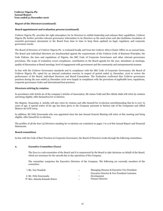 Unilever Nigeria Plc
Annual Report
Year ended 31 December 2016
Report of the Directors (continued)
Board appointment and evaluation process (continued)
Directors retiring by rotation
Board committees
a. Executive Committee (Exco)
i - Managing Director & Executive Vice President
ii -
iii - Finance Director
In line with the Code of Best Practices in Corporate Governance, the Board of Directors works through the following committees:
The Exco is a sub-committee of the Board and it is empowered by the Board to take decisions on behalf of the Board,
which are necessary for the smooth day to day operations of the Company.
The committee comprises the Executive Directors of the Company. The following are currently members of the
committee:
Mr. Yaw Nsarkoh
In addition, Mr Felix Enwemadu who was appointed since the last Annual General Meeting will retire at this meeting and being
eligible, offer himself for re-election.
Executive Director & Vice President Customer
Development
Mrs. Adesola Sotande-Peters
Mr. Felix Enwemadu
In accordance with Article 90 of the company's Articles of Association, Mr James Todd and Mrs Abiola Alabi will retire by rotation
and being eligible, offer themselves for re-election.
His Majesty, Nnaemeka A. Achebe will also retire by rotation and offer himself for re-election notwithstanding that he is over 70
years of age. A special notice of his age has been given to the Company pursuant to Section 256 of the Companies and Allied
Matters Act LFN 2004.
The profiles of all the four (4) Directors standing for re-election are contained on pages 7 to 9 of this Annual Report and Financial
Statements.
Unilever Nigeria Plc. provides the right atmosphere for its Directors to exhibit leadership and enhance their capabilities. Unilever
Nigeria Plc further provides relevant governance information to its Directors as the need arises and also facilitates circulation of
essential governance documents to the Board from time to time to keep them updated on legal, regulatory and corporate
governance trends.
In line with the Unilever Governance standards and in compliance with the SEC Code of Corporate Governance, the Board of
Unilever Nigeria Plc. opted for an internal evaluation exercise in respect of period ended 31 December, 2016 to review the
performance of the Board, individual Directors and Board Committees. The Evaluation confirmed that Unilever governance
practices during the year ended 31 December 2016 were largely in compliance with the provisions of applicable laws, regulations,
corporate governance Codes and international best practices.
The Board of Directors of Unilever Nigeria Plc. is evaluated locally and from the Unilever Africa Cluster Office on an annual basis.
The Board and individual Directors are benchmarked against the requirements of the Unilever Code of Business Principles, the
Code Policies, the laws and regulations of Nigeria, the SEC Code of Corporate Governance and other relevant governance
provisions. The scope of evaluation covers compliance, contribution to the Board agenda for the year, attendance at meetings,
quality of discussions at Board meetings, level of engagement with government and the community and entrepreneurial acumen.
13
 