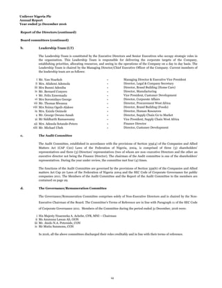 Unilever Nigeria Plc
Annual Report
Year ended 31 December 2016
Report of the Directors (continued)
Board committees (continued)
b. Leadership Team (LT)
i Mr. Yaw Nsarkoh - Managing Director & Executive Vice President
ii Mrs. Abidemi Ademola - Director, Legal & Company Secretary
iii - Director, Brand Building (Home Care)
iv Mr. Bernard Conyers - Director, Manufacturing
v Mr. Felix Enwemadu - Vice President, Customer Development
vi Mrs Soromidayo George - Director, Corporate Affairs
vii Mr. Thomas Mwanza - Director, Procurement West Africa
viii Mrs Nsima Ogedi-Alakwe - Director, Brand Building (Foods)
ix Mrs. Eniola Onimole - Director, Human Resources
x Mr. George Owusu-Ansah - Director, Supply Chain Go to Market
xi Mr Siddharth Ramaswamy -
xii Mrs. Adesola Sotande-Peters - Finance Director
xiii Mr. Michael Ubeh - Director, Customer Development
c. The Audit Committee
d. The Governance/Remuneration Committee
i His Majesty Nnaemeka A. Achebe, CFR, MNI – Chairman
ii Ms Ammuna Lawan Ali, OON
iii Mr. Atedo N.A. Peterside, CON
iv Mr Mutiu Sunmonu, CON
Mrs Bunmi Adeniba
Vice President, Supply Chain West Africa
The functions of the Audit Committee are governed by the provisions of Section 359(6) of the Companies and Allied
matters Act Cap 20 Laws of the Federation of Nigeria 2004 and the SEC Code of Corporate Governance for public
companies 2011. The Members of the Audit Committee and the Report of the Audit Committee to the members are
contained on page 29.
The Governance/Remuneration Committee comprises solely of Non-Executive Directors and is chaired by the Non-
Executive Chairman of the Board. The Committee’s Terms of Reference are in line with Paragraph 11 of the SEC Code
of Corporate Governance 2011. Members of the Committee during the period ended 31 December, 2016 were:
In 2016, all the above committees discharged their roles creditably and in line with their terms of reference.
The Leadership Team is constituted by the Executive Directors and Senior Executives who occupy strategic roles in
the organization. This Leadership Team is responsible for delivering the corporate targets of the Company,
establishing priorities, allocating resources, and seeing to the operations of the Company on a day to day basis. The
Leadership Team is chaired by the Managing Director/Chief Executive Officer of the Company. Current members of
the leadership team are as follows:
The Audit Committee, established in accordance with the provisions of Section 359(4) of the Companies and Allied
Matters Act (CAP C20) Laws of the Federation of Nigeria, 2004, is comprised of three (3) shareholders’
representatives and three (3) Directors’ representatives (two of whom are non–executive Directors and the other an
executive director not being the Finance Director). The chairman of the Audit committee is one of the shareholders’
representatives. During the year under review, the committee met four (4) times.
14
 