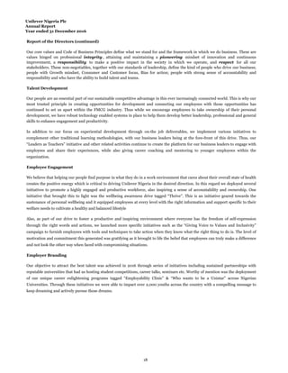 Unilever Nigeria Plc
Annual Report
Year ended 31 December 2016
Report of the Directors (continued)
Talent Development
Employee Engagement
Employer Branding
Our people are an essential part of our sustainable competitive advantage in this ever increasingly connected world. This is why our
most trusted principle in creating opportunities for development and connecting our employees with those opportunities has
continued to set us apart within the FMCG industry. Thus while we encourage employees to take ownership of their personal
development, we have robust technology enabled systems in place to help them develop better leadership, professional and general
skills to enhance engagement and productivity.
Also, as part of our drive to foster a productive and inspiring environment where everyone has the freedom of self-expression
through the right words and actions, we launched more specific initiatives such as the “Giving Voice to Values and Inclusivity”
campaign to furnish employees with tools and techniques to take action when they know what the right thing to do is. The level of
motivation and commitment this generated was gratifying as it brought to life the belief that employees can truly make a difference
and not look the other way when faced with compromising situations.
Our objective to attract the best talent was achieved in 2016 through series of initiatives including sustained partnerships with
reputable universities that had us hosting student competitions, career talks, seminars etc. Worthy of mention was the deployment
of our unique career enlightening programs tagged “Employability Clinic” & “Who wants to be a Unistar” across Nigerian
Universities. Through these initiatives we were able to impact over 2,000 youths across the country with a compelling message to
keep dreaming and actively pursue those dreams.
Our core values and Code of Business Principles define what we stand for and the framework in which we do business. These are
values hinged on professional integrity , attaining and maintaining a pioneering mindset of innovation and continuous
improvement, a responsibility to make a positive impact in the society in which we operate, and respect for all our
stakeholders. These non-negotiables, together with our standards of leadership, define the kind of people who drive our business;
people with Growth mindset, Consumer and Customer focus, Bias for action; people with strong sense of accountability and
responsibility and who have the ability to build talent and teams.
We believe that helping our people find purpose in what they do in a work environment that cares about their overall state of health
creates the positive energy which is critical to driving Unilever Nigeria in the desired direction. In this regard we deployed several
initiatives to promote a highly engaged and productive workforce, also inspiring a sense of accountability and ownership. One
initiative that brought this to light was the wellbeing awareness drive tagged “Thrive”. This is an initiative geared towards the
sustenance of personal wellbeing and it equipped employees at every level with the right information and support specific to their
welfare needs to cultivate a healthy and balanced lifestyle
In addition to our focus on experiential development through on-the job deliverables, we implement various initiatives to
complement other traditional learning methodologies, with our business leaders being at the fore-front of this drive. Thus, our
“Leaders as Teachers” initiative and other related activities continue to create the platform for our business leaders to engage with
employees and share their experiences, while also giving career coaching and mentoring to younger employees within the
organization.
18
 