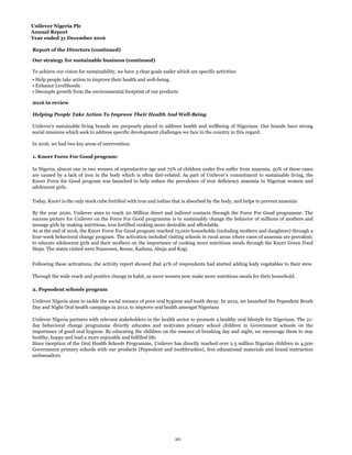 Unilever Nigeria Plc
Annual Report
Year ended 31 December 2016
Report of the Directors (continued)
1. Knorr Force For Good program:
2. Pepsodent schools program
• Help people take action to improve their health and well-being.
• Enhance Livelihoods
• Decouple growth from the environmental footprint of our products
2016 in review
Helping People Take Action To Improve Their Health And Well-Being
Unilever’s sustainable living brands are purposely placed to address health and wellbeing of Nigerians. Our brands have strong
social missions which seek to address specific development challenges we face in the country in this regard.
In 2016, we had two key areas of intervention:
In Nigeria, almost one in two women of reproductive age and 72% of children under five suffer from anaemia. 50% of these cases
are caused by a lack of iron in the body which is often diet-related. As part of Unilever’s commitment to sustainable living, the
Knorr Force for Good program was launched to help reduce the prevalence of iron deficiency anaemia in Nigerian women and
adolescent girls.
Today, Knorr is the only stock cube fortified with iron and iodine that is absorbed by the body, and helps to prevent anaemia
By the year 2020, Unilever aims to reach 20 Million direct and indirect contacts through the Force For Good programme. The
success picture for Unilever on the Force For Good programme is to sustainably change the behavior of millions of mothers and
teenage girls by making nutritious, iron fortified cooking more desirable and affordable.
As at the end of 2016, the Knorr Force For Good program reached 75,000 households (including mothers and daughters) through a
four-week behavioral change program. The activation included visiting schools in rural areas where cases of anaemia are prevalent;
to educate adolescent girls and their mothers on the importance of cooking more nutritious meals through the Knorr Green Food
Steps. The states visited were Nasarawa, Benue, Kaduna, Abuja and Kogi.
Following these activations, the activity report showed that 41% of respondents had started adding leafy vegetables to their stew.
Through the wide reach and positive change in habit, as more women now make more nutritious meals for their household.
Our strategy for sustainable business (continued)
To achieve our vision for sustainability, we have 3 clear goals under which are specific activities:
Unilever Nigeria partners with relevant stakeholders in the health sector to promote a healthy oral lifestyle for Nigerians. The 21-
day behavioral change programme directly educates and motivates primary school children in Government schools on the
importance of good oral hygiene. By educating the children on the essence of brushing day and night, we encourage them to stay
healthy, happy and lead a more enjoyable and fulfilled life.
Since inception of the Oral Health Schools Programme, Unilever has directly reached over 2.5 million Nigerian children in 4,500
Government primary schools with our products (Pepsodent and toothbrushes), free educational materials and brand instruction
ambassadors.
Unilever Nigeria aims to tackle the social menace of poor oral hygiene and tooth decay. In 2012, we launched the Pepsodent Brush
Day and Night Oral health campaign in 2012, to improve oral health amongst Nigerians
20
 