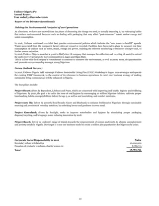Unilever Nigeria Plc
Annual Report
Year ended 31 December 2016
Report of the Directors (continued)
Corporate Social Responsibility in 2016 Naira
10,000,000
8,786,715
18,786,715Total
Donation of products to schools, charity homes etc.
Halving the Environmental Footprint of our Operations
As a business, we have now moved from the phase of discussing the change we need, to actually executing it, by cultivating habits
that reduce environmental footprint such as dealing with packaging that may affect “post-consumer” waste, review energy and
water consumption.
In 2016, Unilever continued to exhibit best practice environmental policies which includes the “zero waste to landfill” agenda.
Wastes generated from the company’s factory sites are reused or recycled. Facilities have been put in place to measure real time
consumption of utilities such as water, steam, energy and power, enabling the effective monitoring of resources used per unit, to
further ensure reduction.
In 2016, Unilever Nigeria awarded a grant to WeCyclers (A company that manages the collection and recycling of waste) to extend
its waste recovery program to more communities in Lagos and Ogun State.
This is in line with the Company’s commitment to continue to conserve the environment, as well as create more job opportunities
and promote entrepreneurship amongst young Nigerians.
Future Outlook For 2017
In 2016, Unilever Nigeria held a strategic Unilever Sustainable Living Plan (USLP) Workshop in Lagos, to re-strategize and upscale
the existing USLP framework, in the context of its relevance to business operations. In 2017, our business strategy of making
sustainable living commonplace will be enhanced in Nigeria.
Secondary school scholarships
The four pillars include:
Project Heart; driven by Pepsodent, Lifebuoy and Pears, which are concerned with improving oral health, hygiene and wellbeing
of Nigerians. By 2020, the goal is to tackle the issue of oral hygiene by encouraging 10 million Nigerian children, cultivate proper
handwashing habits amongst children before the age 5, as well as and nourishing, and comfort newborns.
Project new life; driven by powerful food brands: Knorr and Blueband; to enhance livelihood of Nigerians through sustainable
sourcing and provision of everyday nutrition, by unlocking favour and goodness in every meal.
Project Greenland; driven by Sunlight, seeks to improve waterbodies and hygiene by stimulating proper packaging
disposal/recycling, and bringing a water reducing innovation by 2018.
Project Reach; driven by Unilever’s range of brands towards the empowerment of women and youth, to address unemployment
and poverty trends in Nigeria. Our target is to use our business model to create 1 million job opportunities for Nigerians by 2020.
22
 