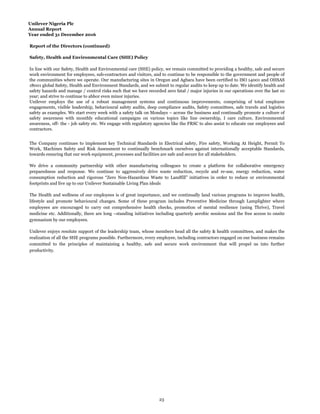 Unilever Nigeria Plc
Annual Report
Year ended 31 December 2016
Report of the Directors (continued)
Safety, Health and Environmental Care (SHE) Policy
The Health and wellness of our employees is of great importance, and we continually land various programs to improve health,
lifestyle and promote behavioural changes. Some of these program includes Preventive Medicine through Lamplighter where
employees are encouraged to carry out comprehensive health checks, promotion of mental resilience (using Thrive), Travel
medicine etc. Additionally, there are long –standing initiatives including quarterly aerobic sessions and the free access to onsite
gymnasium by our employees.
Unilever enjoys resolute support of the leadership team, whose members head all the safety & health committees, and makes the
realization of all the SHE programs possible. Furthermore, every employee, including contractors engaged on our business remains
committed to the principles of maintaining a healthy, safe and secure work environment that will propel us into further
productivity.
In line with our Safety, Health and Environmental care (SHE) policy, we remain committed to providing a healthy, safe and secure
work environment for employees, sub-contractors and visitors, and to continue to be responsible to the government and people of
the communities where we operate. Our manufacturing sites in Oregun and Agbara have been certified to ISO 14001 and OHSAS
18001 global Safety, Health and Environment Standards, and we submit to regular audits to keep up to date. We identify health and
safety hazards and manage / control risks such that we have recorded zero fatal / major injuries in our operations over the last 10
year; and strive to continue to abhor even minor injuries.
Unilever employs the use of a robust management systems and continuous improvements, comprising of total employee
engagements, visible leadership, behavioural safety audits, deep compliance audits, Safety committees, safe travels and logistics
safety as examples. We start every week with a safety talk on Mondays – across the business and continually promote a culture of
safety awareness with monthly educational campaigns on various topics like line ownership, I care culture, Environmental
awareness, off- the - job safety etc. We engage with regulatory agencies like the FRSC to also assist to educate our employees and
contractors.
The Company continues to implement key Technical Standards in Electrical safety, Fire safety, Working At Height, Permit To
Work, Machines Safety and Risk Assessment to continually benchmark ourselves against internationally acceptable Standards,
towards ensuring that our work equipment, processes and facilities are safe and secure for all stakeholders.
We drive a community partnership with other manufacturing colleagues to create a platform for collaborative emergency
preparedness and response. We continue to aggressively drive waste reduction, recycle and re-use, energy reduction, water
consumption reduction and rigorous “Zero Non-Hazardous Waste to Landfill” initiatives in order to reduce or environmental
footprints and live up to our Unilever Sustainable Living Plan ideals
23
 