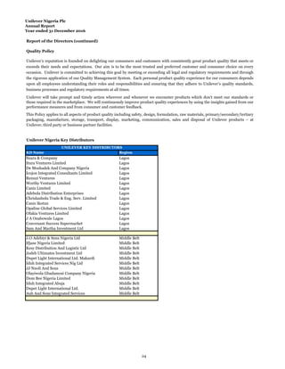 Unilever Nigeria Plc
Annual Report
Year ended 31 December 2016
Report of the Directors (continued)
Quality Policy
Unilever Nigeria Key Distributors
KD Name Region
Suara & Company Lagos
Itura Ventures Limited Lagos
De Moshadek And Company Nigeria Lagos
Icojon Integrated Consultants Limited Lagos
Renuzi Ventures Lagos
Worthy Ventures Limited Lagos
Caniz Limited Lagos
Adebola Distribution Enterprises Lagos
Chrislanbolu Trade & Eng. Serv. Limited Lagos
Caniz Ikotun Lagos
Opaline Global Services Limited Lagos
Ofakia Ventures Limited Lagos
J A Onabowale Lagos Lagos
Convenant Success Supermarket Lagos
Sam And Martha Investment Ltd Lagos
J.O Adebiyi & Sons Nigeria Ltd Middle Belt
Ifjane Nigeria Limited Middle Belt
Kesy Distribution And Logistic Ltd Middle Belt
Jodeb Ultimates Investment Ltd Middle Belt
Dupet Light International Ltd. Makurdi Middle Belt
Iduh Integrated Services Nig Ltd Middle Belt
JJ Nnoli And Sons Middle Belt
Olayiwola Gbadamosi Company Nigeria Middle Belt
Dom Bee Nigeria Limited Middle Belt
Iduh Integrated Abuja Middle Belt
Dupet Light International Ltd. Middle Belt
Aub And Sons Integrated Services Middle Belt
Unilever’s reputation is founded on delighting our consumers and customers with consistently great product quality that meets or
exceeds their needs and expectations. Our aim is to be the most trusted and preferred customer and consumer choice on every
occasion. Unilever is committed to achieving this goal by meeting or exceeding all legal and regulatory requirements and through
the rigorous application of our Quality Management System. Each personal product quality experience for our consumers depends
upon all employees understanding their roles and responsibilities and ensuring that they adhere to Unilever’s quality standards,
business processes and regulatory requirements at all times.
Unilever will take prompt and timely action wherever and whenever we encounter products which don’t meet our standards or
those required in the marketplace. We will continuously improve product quality experiences by using the insights gained from our
performance measures and from consumer and customer feedback.
This Policy applies to all aspects of product quality including safety, design, formulation, raw materials, primary/secondary/tertiary
packaging, manufacture, storage, transport, display, marketing, communication, sales and disposal of Unilever products – at
Unilever, third party or business partner facilities.
UNILEVER KEY DISTRIBUTORS
24
 
