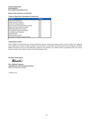 Unilever Nigeria Plc
Annual Report
Year ended 31 December 2016
Report of the Directors (continued)
Unilever Nigeria Key Distributors (continued)
KD Name Region
Gods Power Enterprises West
Estfrans Ventures Limited West
Dan Sarat Company Nig Ltd West
Hats Investment And Promotions Limited West
Hasbar Investment Nigeria Limited West
Debby Mega Merchants Limited West
R S Abimbola (Nigeria) Enterprises West
J O Adegboyega Enterprises West
Nebabs Limited West
David Uthman Limited West
John Bosco Trading Company Limited West
Independent auditor
Mrs. Abidemi Ademola
Legal Director and Company Secretary
FRC/2013/NBA/00000001646
Messrs KPMG Professional Services, having satisfied the relevant corporate governance rules on tenure in office have indicated
their willingness to continue in office as auditors to the Company. In accordance with Section 357(2) of the Companies and Allied
Matters Act (CAP C20) Laws of the Federation of Nigeria, 2004 therefore, the auditors will be re-appointed at the next annual
general meeting of the Company without any resolution being passed.
By Order of the Board
16 March 2017
26
 