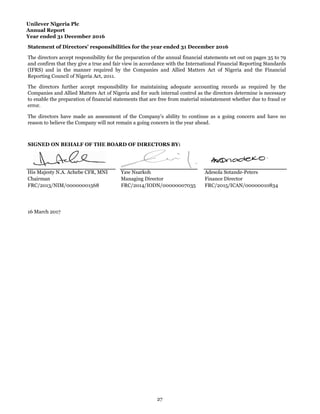 Unilever Nigeria Plc
Annual Report
Year ended 31 December 2016
His Majesty N.A. Achebe CFR, MNI Yaw Nsarkoh Adesola Sotande-Peters
Chairman Managing Director Finance Director
FRC/2013/NIM/00000001568 FRC/2014/IODN/00000007035 FRC/2015/ICAN/00000010834
16 March 2017
The directors have made an assessment of the Company’s ability to continue as a going concern and have no
reason to believe the Company will not remain a going concern in the year ahead.
SIGNED ON BEHALF OF THE BOARD OF DIRECTORS BY:
Statement of Directors’ responsibilities for the year ended 31 December 2016
The directors accept responsibility for the preparation of the annual financial statements set out on pages 35 to 79
and confirm that they give a true and fair view in accordance with the International Financial Reporting Standards
(IFRS) and in the manner required by the Companies and Allied Matters Act of Nigeria and the Financial
Reporting Council of Nigeria Act, 2011.
The directors further accept responsibility for maintaining adequate accounting records as required by the
Companies and Allied Matters Act of Nigeria and for such internal control as the directors determine is necessary
to enable the preparation of financial statements that are free from material misstatement whether due to fraud or
error.
27
 