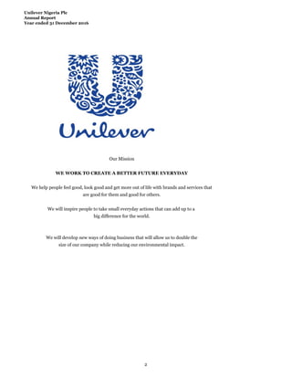 Unilever Nigeria Plc
Annual Report
Year ended 31 December 2016
Our Mission
WE WORK TO CREATE A BETTER FUTURE EVERYDAY
We help people feel good, look good and get more out of life with brands and services that
are good for them and good for others.
We will inspire people to take small everyday actions that can add up to a
big difference for the world.
We will develop new ways of doing business that will allow us to double the
size of our company while reducing our environmental impact.
2
 