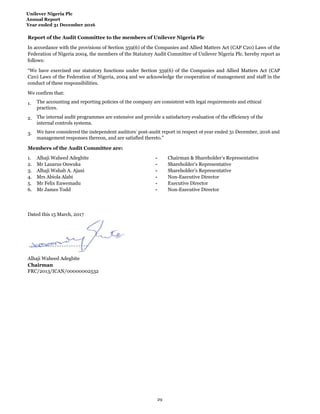 Unilever Nigeria Plc
Annual Report
Year ended 31 December 2016
Report of the Audit Committee to the members of Unilever Nigeria Plc
We confirm that:
1.
2.
3.
Members of the Audit Committee are:
1. Alhaji Waheed Adegbite - Chairman & Shareholder’s Representative
2. Mr Lazarus Onwuka - Shareholder’s Representative
3. Alhaji Wahab A. Ajani - Shareholder’s Representative
4. Mrs Abiola Alabi - Non-Executive Director
5. Mr Felix Enwemadu - Executive Director
6. Mr James Todd - Non-Executive Director
Dated this 15 March, 2017
Alhaji Waheed Adegbite
Chairman
FRC/2013/ICAN/00000002532
In accordance with the provisions of Section 359(6) of the Companies and Allied Matters Act (CAP C20) Laws of the
Federation of Nigeria 2004, the members of the Statutory Audit Committee of Unilever Nigeria Plc. hereby report as
follows:
The accounting and reporting policies of the company are consistent with legal requirements and ethical
practices.
The internal audit programmes are extensive and provide a satisfactory evaluation of the efficiency of the
internal controls systems.
We have considered the independent auditors’ post-audit report in respect of year ended 31 December, 2016 and
management responses thereon, and are satisfied thereto.”
“We have exercised our statutory functions under Section 359(6) of the Companies and Allied Matters Act (CAP
C20) Laws of the Federation of Nigeria, 2004 and we acknowledge the cooperation of management and staff in the
conduct of these responsibilities.
29
 
