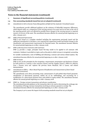 Unilever Nigeria Plc
Annual Report
Year ended 31 December 2016
Notes to the financial statements (continued)
1.
Summ
Summary of significant accounting policies (continued)
1.3 New accounting standards issued but not yet adopted (continued)
(ii) Amendments to IAS 12 Income Taxes (Recognition of Deferred Tax Assets for Unrealised Losses)
The amendments provide additional guidance on the existence of deductible temporary differences,
which depend solely on a comparison of the carrying amount of an asset and its tax base at the end of
the reporting period, and is not affected by possible future changes in the carrying amount or expected
manner of recovery of the asset. The amendment becomes effective for annual periods beginning on or
after 1 January 2017.
(iii) IFRS 9 Financial Instruments
IFRS 9 was issued as a complete standard including the requirements previously issued and the
additional amendments to introduce a new expected loss impairment model and limited changes to the
classification and measurement requirements for financial assets. The amendment becomes effective
for annual periods beginning on or after 1 January 2018.
(iv) IFRS 15 Revenue from Contracts with Customers
IFRS 15 provides a single, principles based five-step model to be applied to all contracts with
customers. Guidance is provided on topics such as the point in which revenue is recognised, accounting
for variable consideration, costs of fulfilling and obtaining a contract and various related matters. The
amendment becomes effective for annual periods beginning on or after 1 January 2018.
(v) IFRS 16 Leases
IFRS 16 sets out the principles for the recognition, measurement, presentation and disclosure of leases
for both parties to a contract, ie the customer (‘lessee’) and the supplier (‘lessor’). IFRS 16 is effective
from 1 January 2019 and replaces the previous leases Standard, IAS 17 Leases, and related
Interpretations.
(vi) Amendments to IFRS 2 – Share Based Payment (Classification and measurement of share based
payment transactions)
The amendments cover three accounting areas; measurement of cash-settled share-based payments,
classification of share-based payments settled net of tax withholdings, and accounting for a
modification of a share-based payment from cash-settled to equity-settled. The amendment becomes
effective for annual periods beginning on or after 1 January 2018.
(vii) IFRIC 22 - Foreign currency transactions and advance consideration
The amendments provide guidance on the transaction date to be used in determining the exchange rate
for translation of foreign currency transactions involving an advance payment or receipt. The
amendment becomes effective for annual periods beginning on or after 1 January 2018.
The Company is yet to assess the impact of all accounting standards issued but not yet adopted.
42
 