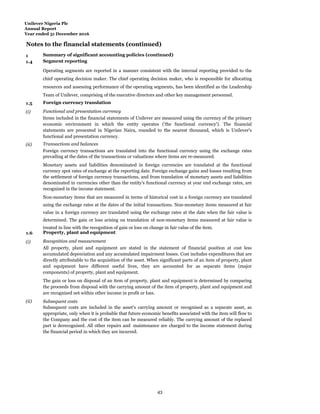 Unilever Nigeria Plc
Annual Report
Year ended 31 December 2016
Notes to the financial statements (continued)
1 Summary of significant accounting policies (continued)
1.4 Segment reporting
Operating segments are reported in a manner consistent with the internal reporting provided to the
chief operating decision maker. The chief operating decision maker, who is responsible for allocating
resources and assessing performance of the operating segments, has been identified as the Leadership
Team of Unilever, comprising of the executive directors and other key management personnel.
1.5 Foreign currency translation
(i) Functional and presentation currency
Items included in the financial statements of Unilever are measured using the currency of the primary
economic environment in which the entity operates ('the functional currency'). The financial
statements are presented in Nigerian Naira, rounded to the nearest thousand, which is Unilever's
functional and presentation currency.
(ii) Transactions and balances
Foreign currency transactions are translated into the functional currency using the exchange rates
prevailing at the dates of the transactions or valuations where items are re-measured.
Monetary assets and liabilities denominated in foreign currencies are translated at the functional
currency spot rates of exchange at the reporting date. Foreign exchange gains and losses resulting from
the settlement of foreign currency transactions, and from translation of monetary assets and liabilities
denominated in currencies other than the entity's functional currency at year end exchange rates, are
recognized in the income statement.
Non-monetary items that are measured in terms of historical cost in a foreign currency are translated
using the exchange rates at the dates of the initial transactions. Non-monetary items measured at fair
value in a foreign currency are translated using the exchange rates at the date when the fair value is
determined. The gain or loss arising on translation of non-monetary items measured at fair value is
treated in line with the recognition of gain or loss on change in fair value of the item.
1.6 Property, plant and equipment
(i) Recognition and measurement
All property, plant and equipment are stated in the statement of financial position at cost less
accumulated depreciation and any accumulated impairment losses. Cost includes expenditures that are
directly attributable to the acquisition of the asset. When significant parts of an item of property, plant
and equipment have different useful lives, they are accounted for as separate items (major
components) of property, plant and equipment.
The gain or loss on disposal of an item of property, plant and equipment is determined by comparing
the proceeds from disposal with the carrying amount of the item of property, plant and equipment and
are recognized net within other income in profit or loss.
(ii) Subsequent costs
Subsequent costs are included in the asset’s carrying amount or recognised as a separate asset, as
appropriate, only when it is probable that future economic benefits associated with the item will flow to
the Company and the cost of the item can be measured reliably. The carrying amount of the replaced
part is derecognised. All other repairs and maintenance are charged to the income statement during
the financial period in which they are incurred.
43
 