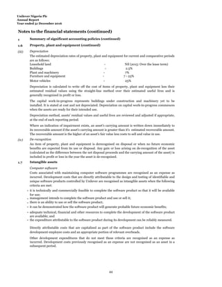 Unilever Nigeria Plc
Annual Report
Year ended 31 December 2016
Notes to the financial statements (continued)
1 Summary of significant accounting policies (continued)
1.6 Property, plant and equipment (continued)
(iii) Depreciation
The estimated depreciation rates of property, plant and equipment for current and comparative periods
are as follows:
Leasehold land - Nil (2015: Over the lease term)
Buildings - 2.5%
Plant and machinery - 7%
Furniture and equipment - 7 - 25%
Motor vehicles - 25%
Depreciation is calculated to write off the cost of items of property, plant and equipment less their
estimated residual values using the straight-line method over their estimated useful lives and is
generally recognized in profit or loss.
The capital work-in-progress represents buildings under construction and machinery yet to be
installed. It is stated at cost and not depreciated. Depreciation on capital work-in-progress commences
when the assets are ready for their intended use.
Depreciation method, assets' residual values and useful lives are reviewed and adjusted if appropriate,
at the end of each reporting period.
Where an indication of impairment exists, an asset's carrying amount is written down immediately to
its recoverable amount if the asset's carrying amount is greater than it's estimated recoverable amount.
The recoverable amount is the higher of an asset's fair value less costs to sell and value in use.
(iv) De-recognition
An item of property, plant and equipment is derecognised on disposal or when no future economic
benefits are expected from its use or disposal. Any gain or loss arising on de‐recognition of the asset
(calculated as the difference between the net disposal proceeds and the carrying amount of the asset) is
included in profit or loss in the year the asset is de-recognised.
1.7 Intangible assets
Computer software
Costs associated with maintaining computer software programmes are recognised as an expense as
incurred. Development costs that are directly attributable to the design and testing of identifiable and
unique software products controlled by Unilever are recognised as intangible assets when the following
criteria are met:
- it is technically and commercially feasible to complete the software product so that it will be available
for use;
- management intends to complete the software product and use or sell it;
- there is an ability to use or sell the software product;
- it can be demonstrated how the software product will generate probable future economic benefits;
- adequate technical, financial and other resources to complete the development of the software product
are available; and
- the expenditure attributable to the software product during its development can be reliably measured.
Directly attributable costs that are capitalised as part of the software product include the software
development employee costs and an appropriate portion of relevant overheads.
Other development expenditures that do not meet these criteria are recognised as an expense as
incurred. Development costs previously recognised as an expense are not recognised as an asset in a
subsequent period.
44
 