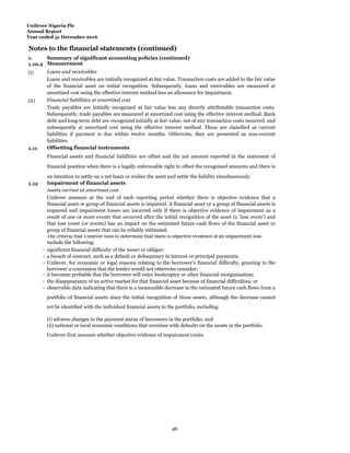 Unilever Nigeria Plc
Annual Report
Year ended 31 December 2016
Notes to the financial statements (continued)
1.
Summ
Summary of significant accounting policies (continued)
1.10.2 Measurement
(i) Loans and receivables
Loans and receivables are initially recognized at fair value. Transaction costs are added to the fair value
of the financial asset on initial recognition. Subsequently, loans and receivables are measured at
amortized cost using the effective interest method less an allowance for impairment.
(ii) Financial liabilities at amortized cost
Trade payables are initially recognized at fair value less any directly attributable transaction costs.
Subsequently, trade payables are measured at amortized cost using the effective interest method. Bank
debt and long-term debt are recognized initially at fair value, net of any transaction costs incurred, and
subsequently at amortized cost using the effective interest method. These are classified as current
liabilities if payment is due within twelve months. Otherwise, they are presented as non-current
liabilities.
1.11 Offsetting financial instruments
Financial assets and financial liabilities are offset and the net amount reported in the statement of
financial position when there is a legally enforceable right to offset the recognised amounts and there is
an intention to settle on a net basis or realise the asset and settle the liability simultaneously.
1.12 Impairment of financial assets
Assets carried at amortised cost
Unilever assesses at the end of each reporting period whether there is objective evidence that a
financial asset or group of financial assets is impaired. A financial asset or a group of financial assets is
impaired and impairment losses are incurred only if there is objective evidence of impairment as a
result of one or more events that occurred after the initial recognition of the asset (a ‘loss event’) and
that loss event (or events) has an impact on the estimated future cash flows of the financial asset or
group of financial assets that can be reliably estimated.
The criteria that Unilever uses to determine that there is objective evidence of an impairment loss
include the following:
- significant financial difficulty of the issuer or obligor;
- a breach of contract, such as a default or delinquency in interest or principal payments;
- it becomes probable that the borrower will enter bankruptcy or other financial reorganisation;
- the disappearance of an active market for that financial asset because of financial difficulties; or
(i) adverse changes in the payment status of borrowers in the portfolio; and
(ii) national or local economic conditions that correlate with defaults on the assets in the portfolio.
Unilever first assesses whether objective evidence of impairment exists.
observable data indicating that there is a measurable decrease in the estimated future cash flows from a
portfolio of financial assets since the initial recognition of those assets, although the decrease cannot
yet be identified with the individual financial assets in the portfolio, including:
-
- Unilever, for economic or legal reasons relating to the borrower’s financial difficulty, granting to the
borrower a concession that the lender would not otherwise consider;
46
 