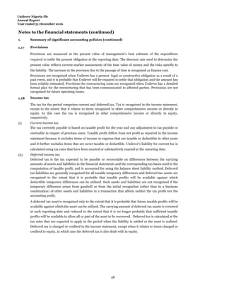 Unilever Nigeria Plc
Annual Report
Year ended 31 December 2016
Notes to the financial statements (continued)
1.
Summ
Summary of significant accounting policies (continued)
1.17 Provisions
Provisions are measured at the present value of management’s best estimate of the expenditure
required to settle the present obligation at the reporting date. The discount rate used to determine the
present value reflects current market assessments of the time value of money and the risks specific to
the liability. The increase in the provision due to the passage of time is recognised as finance cost.
Provisions are recognised when Unilever has a present legal or constructive obligation as a result of a
past event, and it is probable that Unilever will be required to settle that obligation and the amount has
been reliably estimated. Provisions for restructuring costs are recognised when Unilever has a detailed
formal plan for the restructuring that has been communicated to affected parties. Provisions are not
recognised for future operating losses.
1.18 Income tax
The tax for the period comprises current and deferred tax. Tax is recognised in the income statement,
except to the extent that it relates to items recognised in other comprehensive income or directly in
equity. In this case the tax is recognised in other comprehensive income or directly in equity,
respectively.
(i) Current income tax
The tax currently payable is based on taxable profit for the year and any adjustment to tax payable or
receivable in respect of previous years. Taxable profit differs from net profit as reported in the income
statement because it excludes items of income or expense that are taxable or deductible in other years
and it further excludes items that are never taxable or deductible. Unilever’s liability for current tax is
calculated using tax rates that have been enacted or substantively enacted at the reporting date.
(ii) Deferred income tax
Deferred tax is the tax expected to be payable or recoverable on differences between the carrying
amounts of assets and liabilities in the financial statements and the corresponding tax bases used in the
computation of taxable profit, and is accounted for using the balance sheet liability method. Deferred
tax liabilities are generally recognised for all taxable temporary differences and deferred tax assets are
recognised to the extent that it is probable that taxable profits will be available against which
deductible temporary differences can be utilised. Such assets and liabilities are not recognised if the
temporary difference arises from goodwill or from the initial recognition (other than in a business
combination) of other assets and liabilities in a transaction that affects neither the tax profit nor the
accounting profit.
A deferred tax asset is recognised only to the extent that it is probable that future taxable profits will be
available against which the asset can be utilised. The carrying amount of deferred tax assets is reviewed
at each reporting date and reduced to the extent that it is no longer probable that sufficient taxable
profits will be available to allow all or part of the asset to be recovered. Deferred tax is calculated at the
tax rates that are expected to apply in the period when the liability is settled or the asset is realised.
Deferred tax is charged or credited to the income statement, except when it relates to items charged or
credited to equity, in which case the deferred tax is also dealt with in equity.
48
 