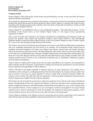 Unilever Nigeria Plc
Annual Report
Year ended 31 December 2016
Company Profile
Unilever Nigeria is where great people, terrific brands and proud traditions converge, to meet and satisfy the needs of
people and families across Nigeria.
We anticipate the aspirations of our consumers and customers, and respond creatively and competitively with branded
products and services that are good for them and good for others. Unilever Nigeria is a member of the Unilever Group,
one of the world's leading consumer goods companies whose food, home and personal care brands are used by over half
of the families on the planet each day.
Unilever Nigeria Plc. was established in 1923 as a soap manufacturing company – West Africa Soap Company – by Lord
Leverhulme. It later became known as Lever Brothers Nigeria. Today, it is the longest serving manufacturing
organization in Nigeria.
After a series of mergers and acquisitions, the Company diversified into manufacturing and marketing of foods and
personal care products. These mergers and acquisitions brought in Lipton Nigeria Limited in 1985, Cheesebrough
Industries Limited in 1988 and Unilever Nigeria Limited in 1996. The Company changed its name to Unilever Nigeria
Plc. in 2001 in line with the global strategic direction of the business.
Unilever Nigeria’s confidence in the Nigerian economy is unwavering and will remain a major player in the country by
continually investing, developing capabilities and growing brands that most suit the consumers’ needs.
The Company was quoted on the Nigerian Stock Exchange in 1973 and is a truly Multi-local Multinational organization
with very outstanding international and local brands in her portfolio. The international brands include Close-Up
toothpaste, Pepsodent toothpaste, LUX beauty soap, Lifebuoy soap, Rexona, Vaseline lotion and Vaseline Petroleum
Jelly in the Personal Care Unit of the business; Blue Band Margarine, Lipton Yellow Label Tea and Knorr bouillon cubes
in the Foods Unit; and OMO Multi-Active Detergent ,Sunlight washing powder and Sunlight Dish washing liquid in the
Home Care Unit. Other Regional and local jewels include the Pears Baby Products range and Royco bouillon cubes. The
Company provides sources of income to tens of thousands of Nigerians who are shareholders, distributors, suppliers,
service providers and employees.
Unilever believes in taking small everyday actions that can make a big difference for consumers, the communities in
which it operates and the environment. A typical Unilever employee has passion and commitment to win and constantly
looks for opportunity through insights to make a difference.
Unilever subscribes to the highest standards of corporate behaviour by being transparent in her dealings, fair in
competition, and law abiding. In a challenging operating environment like Nigeria, the Company remains a pride in the
area of Corporate Governance by strictly adhering to Unilever's Global Code of Business Principles (CoBP). The
Company is also a socially responsible and responsive organization. Unilever has delivered significant social investments
that have helped create a brighter future for numerous Nigerians.
The Company has also leveraged its great brands to impact lives positively. In line with the social mission of health and
hygiene, through brands like Close Up, Pepsodent and Lifebuoy, Unilever has organized various outreach programmes
that have enlightened Nigerians on the health benefits of handwashing and brushing twice a day. As the Company drives
these impactful initiatives, Unilever employees are also encouraged to contribute meaningfully to the society through
voluntary services aimed at improving lives of the less privileged. The Company has high growth aspirations, with a
vision to double its business size over the next few years while reducing environmental impact.
4
 