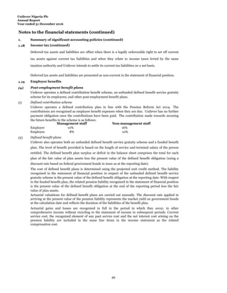 Unilever Nigeria Plc
Annual Report
Year ended 31 December 2016
Notes to the financial statements (continued)
1.
Summ
Summary of significant accounting policies (continued)
1.18 Income tax (continued)
Deferred tax assets and liabilities are offset when there is a legally enforceable right to set off current
tax assets against current tax liabilities and when they relate to income taxes levied by the same
taxation authority and Unilever intends to settle its current tax liabilities on a net basis.
Deferred tax assets and liabilities are presented as non-current in the statement of financial position.
1.19 Employee benefits
(a) Post-employment benefit plans
Unilever operates a defined contribution benefit scheme, an unfunded defined benefit service gratuity
scheme for its employees; and other post-employment benefit plans.
(i) Defined contribution scheme
Unilever operates a defined contribution plan in line with the Pension Reform Act 2014. The
contributions are recognised as employee benefit expenses when they are due. Unilever has no further
payment obligation once the contributions have been paid. The contribution made towards securing
the future benefits in the scheme is as follows:
Management staff Non-management staff
Employer 10% 16%
Employee 8% 10%
(ii) Defined benefit plans
Unilever also operates both an unfunded defined benefit service gratuity scheme and a funded benefit
plan. The level of benefit provided is based on the length of service and terminal salary of the person
entitled. The defined benefit plan surplus or deficit in the balance sheet comprises the total for each
plan of the fair value of plan assets less the present value of the defined benefit obligation (using a
discount rate based on federal government bonds in issue as at the reporting date).
The cost of defined benefit plans is determined using the projected unit credit method. The liability
recognised in the statement of financial position in respect of the unfunded defined benefit service
gratuity scheme is the present value of the defined benefit obligation at the reporting date. With respect
to the funded benefit plan, the related pension liability recognized in the statement of financial position
is the present value of the defined benefit obligation at the end of the reporting period less the fair
value of plan assets.
Actuarial valuations for defined benefit plans are carried out annually. The discount rate applied in
arriving at the present value of the pension liability represents the market yield on government bonds
at the calculation date and reflects the duration of the liabilities of the benefit plan.
Actuarial gains and losses are recognized in full in the period in which they occur, in other
comprehensive income without recycling to the statement of income in subsequent periods. Current
service cost, the recognized element of any past service cost and the net interest cost arising on the
pension liability are included in the same line items in the income statement as the related
compensation cost.
49
 