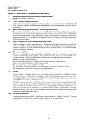 Unilever Nigeria Plc
Annual Report
Year ended 31 December 2016
Notes to the financial statements (continued)
1.
Summ
Summary of significant accounting policies (continued)
1.19 Employee benefits (continued)
(b) Other long term employee benefits
Unilever measures long term employee benefits using the same accounting policies for defined benefit
plans except that actuarial gains and losses, and past service cost are recognised as expense or income
immediately.
(c) Share-based payment transaction - Cash-settled transactions
The cost of cash-settled transactions is measured initially at fair value at the grant date using a pricing
model similar to the 'projected unit credit method'. This fair value is expensed over the period until the
vesting date with recognition of a corresponding liability. The liability is re-measured to fair value at
each reporting date up to, and including the settlement date, with changes in fair value recognised in
employee benefits expense.
(d) Short term benefits - Profit-sharing and bonus plans
Unilever recognises a liability and an expense for bonuses and profit-sharing, based on a formula that
takes into consideration the profit attributable to Unilever's shareholders after certain adjustments.
Unilever recognises a provision where contractually obliged or where there is a past practice that has
created a constructive obligation.
1.20 Revenue recognition
Revenue is measured at the fair value of the consideration received or receivable, and represents
amounts receivable for goods supplied, stated net of discounts, returns and value added taxes.
Discounts given by Unilever include rebates, price reductions and incentives given to customers.
Revenue for goods is recognised when:
- The significant risks and rewards of ownership have been transferred to the customer
- Unilever does not retain effective control over goods sold
- The amount of revenue can be reliably measured
- It is possible that the economic benefits associated with the transaction will flow to Unilever
- The costs incurred in respect of the sale can be measured reliably
1.21 Leases
Leases in which a significant portion of the risks and rewards of ownership are retained by another
party, the lessor, are classified as operating leases. Payments, including prepayments, made under
operating leases (net of any incentives received from the lessor) are charged to the income statement on
a straight-line basis over the period of the lease.
All other leases are accounted for as finance leases. Finance leases relate to various leasehold land
properties which the Company holds the right to use for between 50 and 99 years. The Company has
retained significant risks and rewards over the use of these properties, including construction of its
offices and factories, and is responsible for maintaining the properties. The leasehold land were
acquired under the Land Use Act, and payments were made upfront. There are no annual lease
repayments connected with these leases.
1.22 Dividend distribution
Dividend distribution to Unilever’s shareholders is recognised as a liability in Unilever's financial
statements in the period in which the dividends are approved by the shareholders.
50
 
