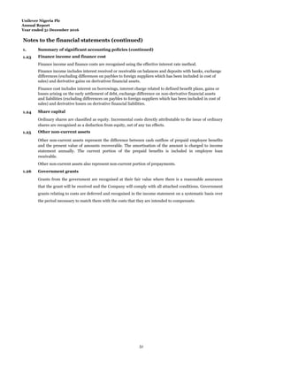 Unilever Nigeria Plc
Annual Report
Year ended 31 December 2016
Notes to the financial statements (continued)
1.
Summ
Summary of significant accounting policies (continued)
1.23 Finance income and finance cost
Finance income and finance costs are recognised using the effective interest rate method.
Finance income includes interest received or receivable on balances and deposits with banks, exchange
differences (excluding differences on paybles to foreign suppliers which has been included in cost of
sales) and derivative gains on derivativee financial assets.
Finance cost includes interest on borrowings, interest charge related to defined benefit plans, gains or
losses arising on the early settlement of debt, exchange difference on non-derivative financial assets
and liabilities (excluding differences on paybles to foreign suppliers which has been included in cost of
sales) and derivative losses on derivative financial liabilities.
1.24 Share capital
Ordinary shares are classified as equity. Incremental costs directly attributable to the issue of ordinary
shares are recognised as a deduction from equity, net of any tax effects.
1.25 Other non-current assets
Other non-current assets represent the difference between cash outflow of prepaid employee benefits
and the present value of amounts recoverable. The amortisation of the amount is charged to income
statement annually. The current portion of the prepaid benefits is included in employee loan
receivable.
Other non-current assets also represent non-current portion of prepayments.
1.26 Government grants
Grants from the government are recognised at their fair value where there is a reasonable assurance
that the grant will be received and the Company will comply with all attached conditions. Government
grants relating to costs are deferred and recognised in the income statement on a systematic basis over
the period necessary to match them with the costs that they are intended to compensate.
51
 