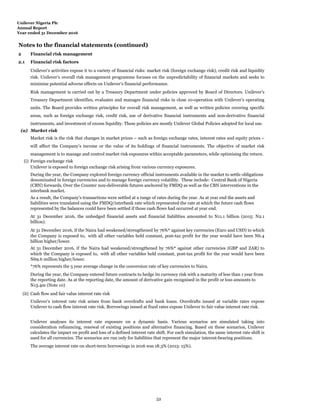 Unilever Nigeria Plc
Annual Report
Year ended 31 December 2016
Notes to the financial statements (continued)
2 Financial risk management
2.1 Financial risk factors
(a) Market risk
(i) Foreign exchange risk
(ii) Cash flow and fair value interest rate risk
During the year, the Company entered future contracts to hedge its currency risk with a maturity of less than 1 year from
the reporting date. As at the reporting date, the amount of derivative gain recognised in the profit or loss amounts to
N13.4m (Note 10)
During the year, the Company explored foreign currency official instruments available in the market to settle obligations
denominated in foreign currencies and to manage foreign currency volatility. These include: Central Bank of Nigeria
(CBN) forwards, Over the Counter non-deliverable futures anchored by FMDQ as well as the CBN interventions in the
interbank market.
As a result, the Company’s transactions were settled at a range of rates during the year. As at year end the assets and
liabilities were translated using the FMDQ/interbank rate which represented the rate at which the future cash flows
represented by the balances could have been settled if those cash flows had occurred at year end.
Unilever’s activities expose it to a variety of financial risks: market risk (foreign exchange risk), credit risk and liquidity
risk. Unilever’s overall risk management programme focuses on the unpredictability of financial markets and seeks to
minimise potential adverse effects on Unilever’s financial performance.
Risk management is carried out by a Treasury Department under policies approved by Board of Directors. Unilever's
Treasury Department identifies, evaluates and manages financial risks in close co-operation with Unilever’s operating
units. The Board provides written principles for overall risk management, as well as written policies covering specific
areas, such as foreign exchange risk, credit risk, use of derivative financial instruments and non-derivative financial
instruments, and investment of excess liquidity. These policies are mostly Unilever Global Policies adopted for local use.
Unilever is exposed to foreign exchange risk arising from various currency exposures.
Unilever analyses its interest rate exposure on a dynamic basis. Various scenarios are simulated taking into
consideration refinancing, renewal of existing positions and alternative financing. Based on these scenarios, Unilever
calculates the impact on profit and loss of a defined interest rate shift. For each simulation, the same interest rate shift is
used for all currencies. The scenarios are run only for liabilities that represent the major interest-bearing positions.
The average interest rate on short-term borrowings in 2016 was 18.3% (2015: 15%).
Unilever’s interest rate risk arises from bank overdrafts and bank loans. Overdrafts issued at variable rates expose
Unilever to cash flow interest rate risk. Borrowings issued at fixed rates expose Unilever to fair value interest rate risk.
At 31 December 2016, the unhedged financial assets and financial liabilities amounted to N11.1 billion (2015: N2.1
billion).
Market risk is the risk that changes in market prices – such as foreign exchange rates, interest rates and equity prices –
will affect the Company’s income or the value of its holdings of financial instruments. The objective of market risk
management is to manage and control market risk exposures within acceptable parameters, while optimising the return.
At 31 December 2016, if the Naira had weakened/strengthened by 76%* against key currencies (Euro and USD) to which
the Company is exposed to, with all other variables held constant, post-tax profit for the year would have been N6.4
billion higher/lower.
At 31 December 2016, if the Naira had weakened/strengthened by 76%* against other currencies (GBP and ZAR) to
which the Company is exposed to, with all other variables held constant, post-tax profit for the year would have been
N69.6 million higher/lower.
*76% represents the 5 year average change in the conversion rate of key currencies to Naira.
52
 