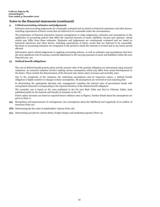 Unilever Nigeria Plc
Annual Report
Year ended 31 December 2016
Notes to the financial statements (continued)
3. Critical accounting estimates and judgements
(i)
(ii)
(iii) Determining the fair value of stakeholders' scheme (Note 28).
(iv) Determining accruals for custom duties, freight charges and marketing expenses (Note 19).
Future salary increases are based on expected future inflation rates in Nigeria. Further details about the assumptions are
given in Note 21.
In determining the appropriate discount rate, management considers the interest rates of government bonds with
extrapolated maturities corresponding to the expected duration of the defined benefit obligation.
The mortality rate is based on the rates published in the PA (90) Male Table and A67/70 Ultimate Tables, both
published jointly by the Institute and Faculty of Actuaries in the UK.
Estimates and accounting judgements are continually evaluated and are based on historical experience and other factors,
including expectations of future events that are believed to be reasonable under the circumstances.
The preparation of financial statements requires management to make judgements, estimates and assumptions in the
application of accounting policies that affect the reported amounts of assets, liabilities, income and expenses. Actual
results may differ from these estimates. Estimates and judgements are continuously evaluated and are based on
historical experience and other factors, including expectations of future events that are believed to be reasonable.
Revisions to accounting estimates are recognised in the period in which the estimate is revised and in any future period
affected.
Due to the complexity of the valuation, the underlying assumptions and its long-term nature, a defined benefit
obligation is highly sensitive to changes in these assumptions. All assumptions are reviewed at each reporting date.
The cost of defined benefit gratuity plans and the present value of the gratuity obligation are determined using actuarial
valuations. An actuarial valuation involves making various assumptions which may differ from actual developments in
the future. These include the determination of the discount rate, future salary increases and mortality rates.
Recognition and measurement of contingencies: key assumptions about the likelihood and magnitude of an outflow of
resources (Note 22).
Information about critical judgements in applying accounting policies, as well as estimates and assumptions that have
the most significant risk of causing a material adjustment to the carrying amounts of assets and liabilities within the next
financial year, are:
Defined benefit obligations
55
 
