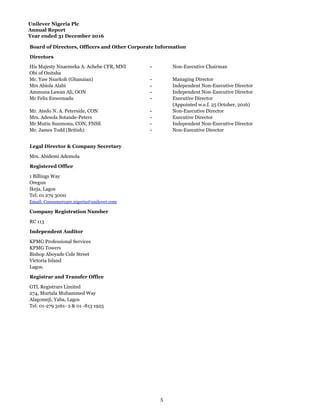 Unilever Nigeria Plc
Annual Report
Year ended 31 December 2016
Board of Directors, Officers and Other Corporate Information
Directors
His Majesty Nnaemeka A. Achebe CFR, MNI - Non-Executive Chairman
Obi of Onitsha
Mr. Yaw Nsarkoh (Ghanaian) - Managing Director
Mrs Abiola Alabi - Independent Non-Executive Director
Ammuna Lawan Ali, OON - Independent Non-Executive Director
Mr Felix Enwemadu - Executive Director
(Appointed w.e.f. 25 October, 2016)
Mr. Atedo N. A. Peterside, CON - Non-Executive Director
Mrs. Adesola Sotande-Peters - Executive Director
Mr Mutiu Sunmonu, CON, FNSE - Independent Non-Executive Director
Mr. James Todd (British) - Non-Executive Director
Legal Director & Company Secretary
Mrs. Abidemi Ademola
Registered Office
1 Billings Way
Oregun
Ikeja, Lagos
Tel: 01 279 3000
Email: Consumercare.nigeria@unilever.com
Company Registration Number
RC 113
Independent Auditor
KPMG Professional Services
KPMG Towers
Bishop Aboyade Cole Street
Victoria Island
Lagos.
Registrar and Transfer Office
GTL Registrars Limited
274, Murtala Muhammed Way
Alagomeji, Yaba, Lagos
Tel: 01-279 3161- 2 & 01 -813 1925
5
 